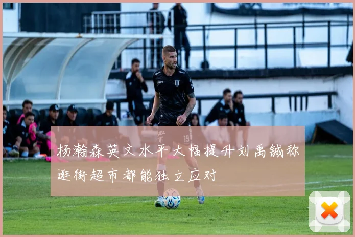 杨瀚森英文水平大幅提升刘禹铖称逛街超市都能独立应对