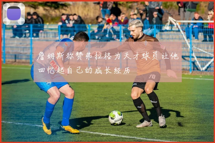詹姆斯称赞弗拉格为天才球员让他回忆起自己的成长经历