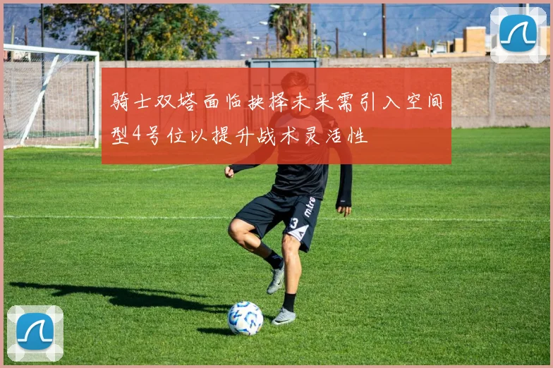 骑士双塔面临抉择未来需引入空间型4号位以提升战术灵活性