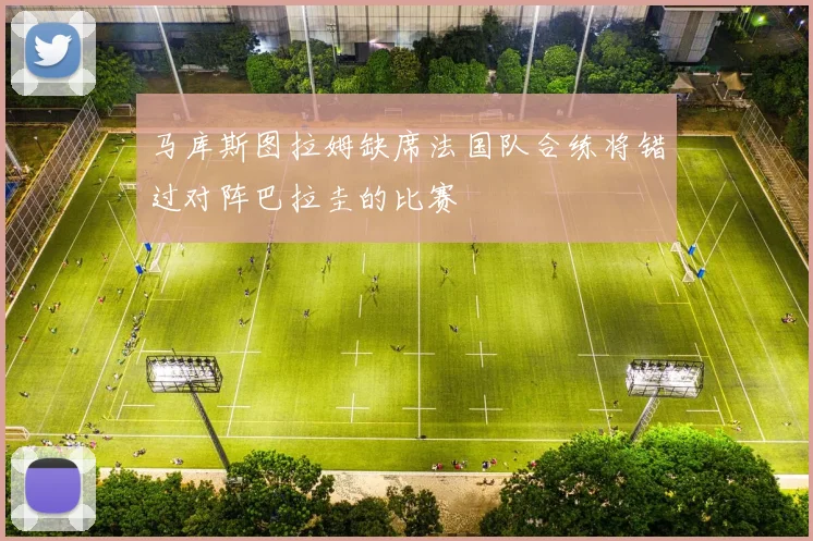 马库斯图拉姆缺席法国队合练将错过对阵巴拉圭的比赛