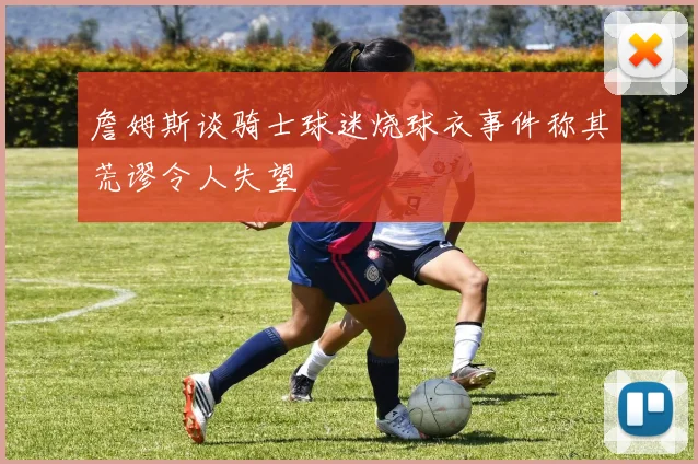 詹姆斯谈骑士球迷烧球衣事件称其荒谬令人失望
