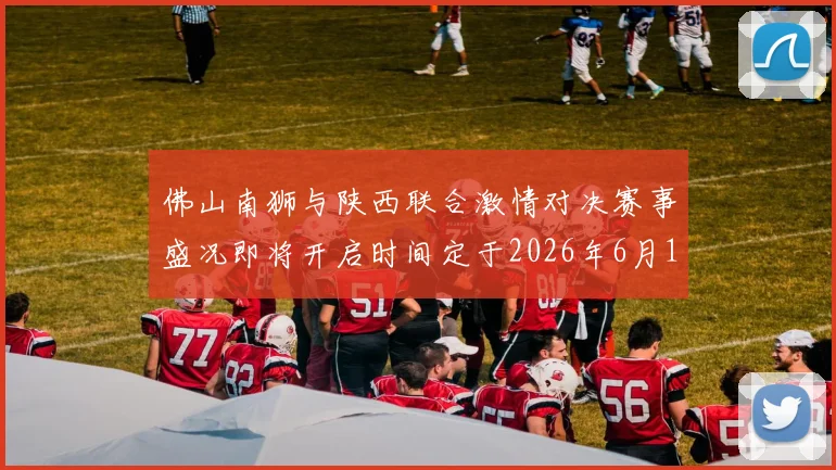佛山南狮与陕西联合激情对决赛事盛况即将开启时间定于2026年6月14日周日晚上七点半