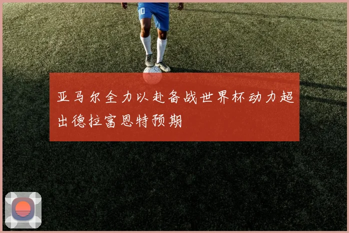 亚马尔全力以赴备战世界杯动力超出德拉富恩特预期