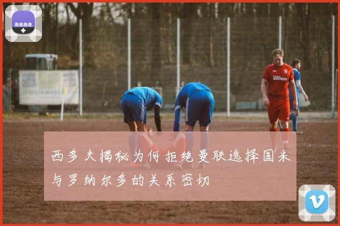 西多夫揭秘为何拒绝曼联选择国米与罗纳尔多的关系密切