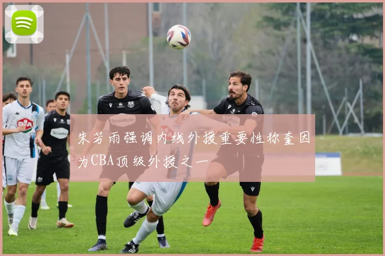 朱芳雨强调内线外援重要性称奎因为CBA顶级外援之一