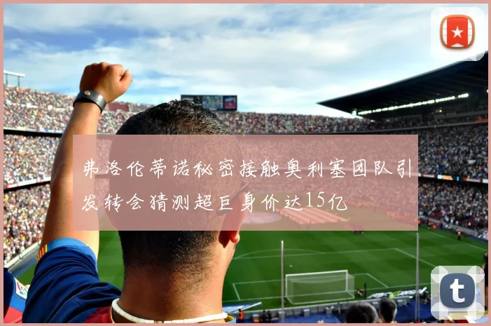 弗洛伦蒂诺秘密接触奥利塞团队引发转会猜测超巨身价达15亿