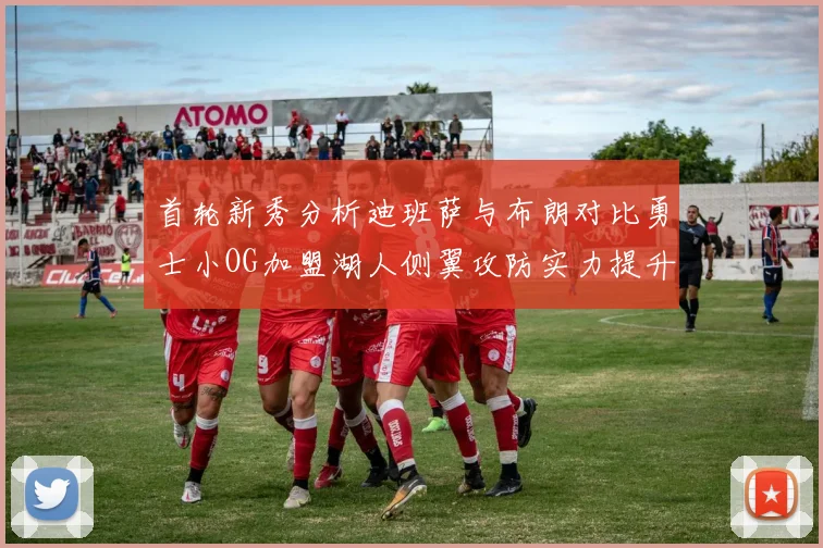 首轮新秀分析迪班萨与布朗对比勇士小OG加盟湖人侧翼攻防实力提升