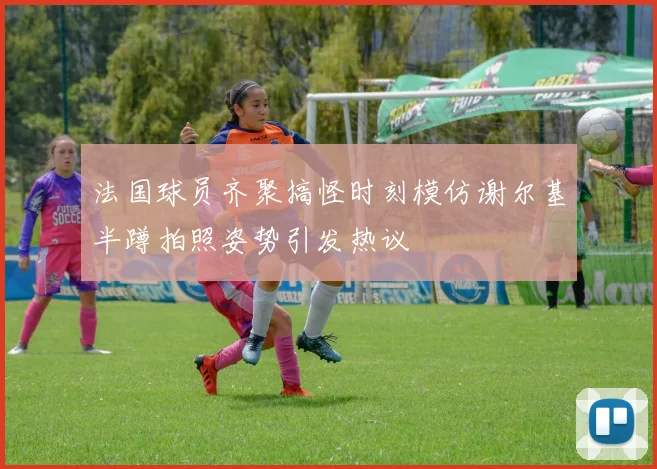法国球员齐聚搞怪时刻模仿谢尔基半蹲拍照姿势引发热议