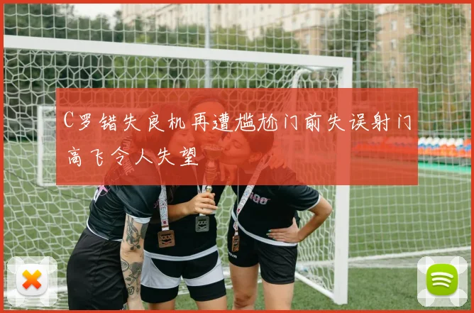 C罗错失良机再遭尴尬门前失误射门高飞令人失望