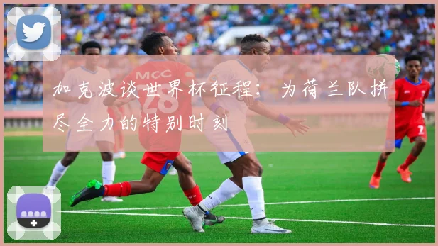 加克波谈世界杯征程：为荷兰队拼尽全力的特别时刻