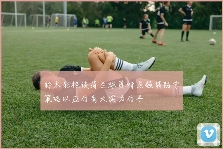 铃木彩艳谈荷兰球员特点强调防守策略以应对高大实力对手