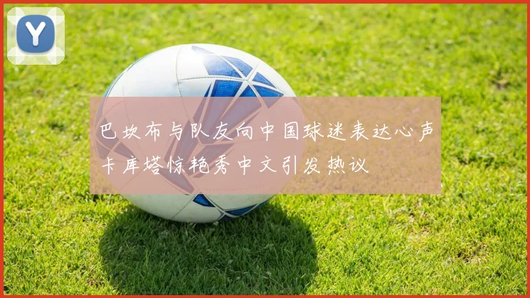 巴坎布与队友向中国球迷表达心声卡库塔惊艳秀中文引发热议