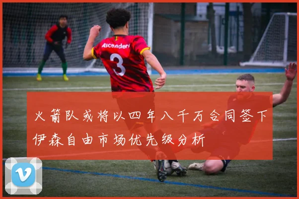 火箭队或将以四年八千万合同签下伊森自由市场优先级分析
