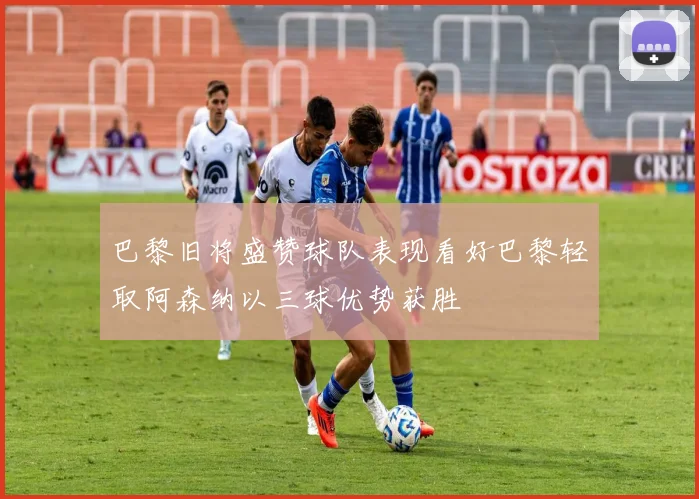 巴黎旧将盛赞球队表现看好巴黎轻取阿森纳以三球优势获胜