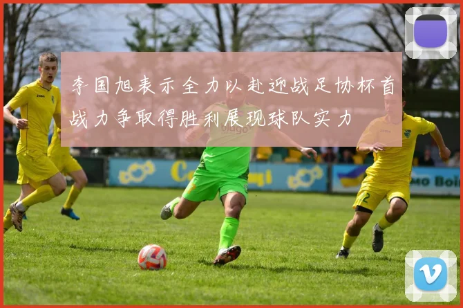 李国旭表示全力以赴迎战足协杯首战力争取得胜利展现球队实力