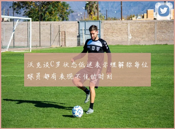沃克谈C罗状态低迷表示理解称每位球员都有表现不佳的时刻