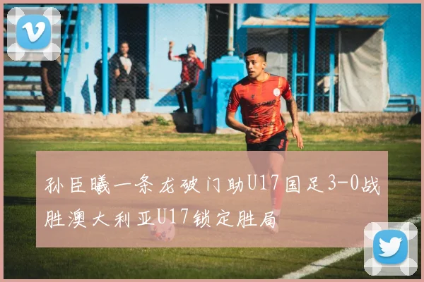 孙臣曦一条龙破门助U17国足3-0战胜澳大利亚U17锁定胜局
