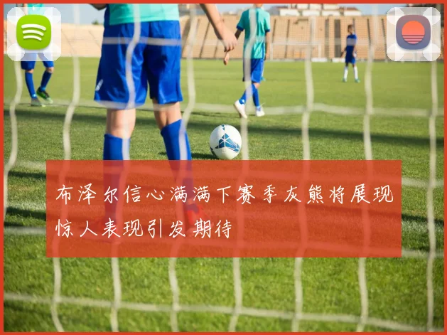 布泽尔信心满满下赛季灰熊将展现惊人表现引发期待