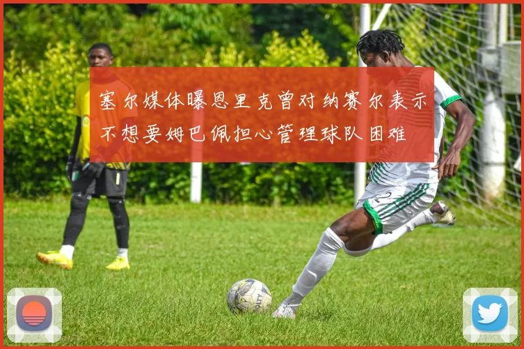 塞尔媒体曝恩里克曾对纳赛尔表示不想要姆巴佩担心管理球队困难