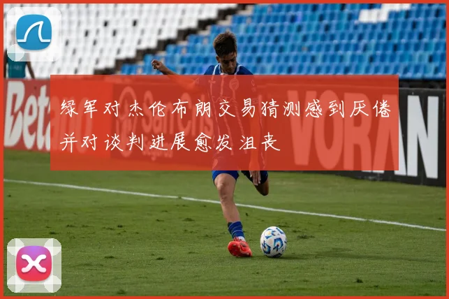 绿军对杰伦布朗交易猜测感到厌倦并对谈判进展愈发沮丧