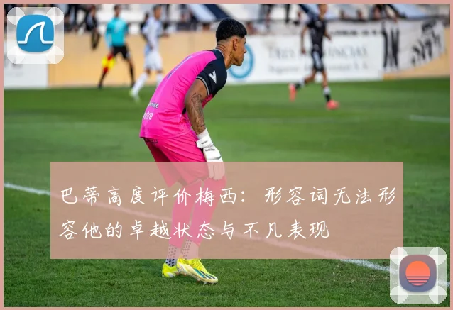 巴蒂高度评价梅西：形容词无法形容他的卓越状态与不凡表现