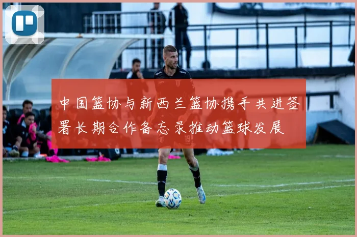 中国篮协与新西兰篮协携手共进签署长期合作备忘录推动篮球发展